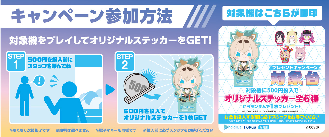 キャンペーン参加方法 対象機をプレイしオリジナルデザインステッカーをGET STEP1 500円を投入前にスタッフを呼んでね STEP2 500円投入でオリジナルデザインステッカーを1枚GET！