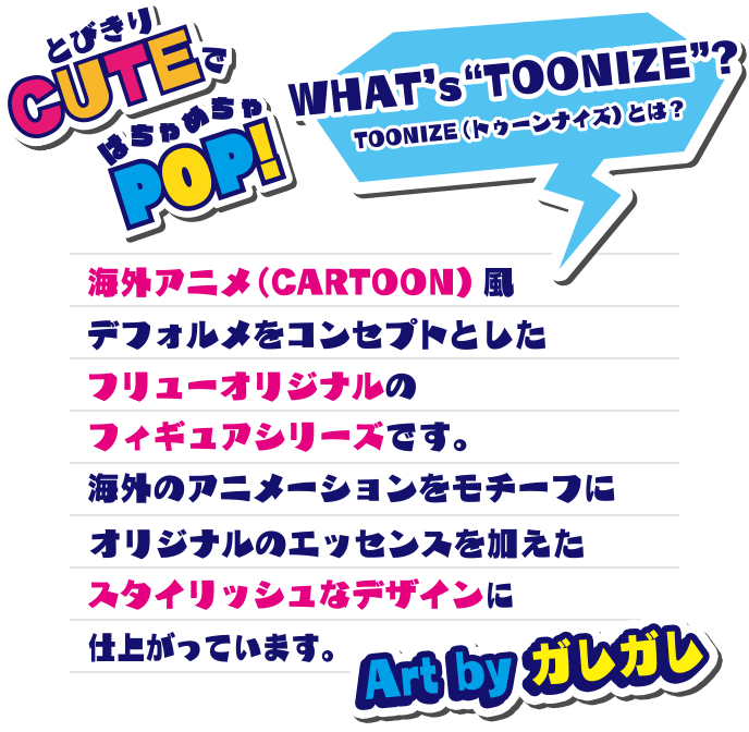 TOONNIZEとは？ 海外アニメ（CARTOON）風デフォルメをコンセプトとしたフリューオリジナルのフィギュアシリーズです。